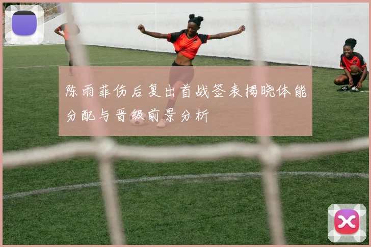 陈雨菲伤后复出首战签表揭晓体能分配与晋级前景分析