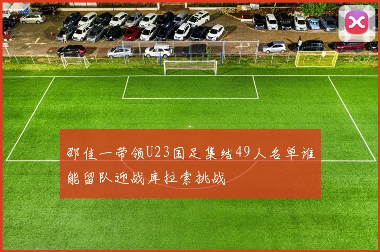 邵佳一带领U23国足集结49人名单谁能留队迎战库拉索挑战