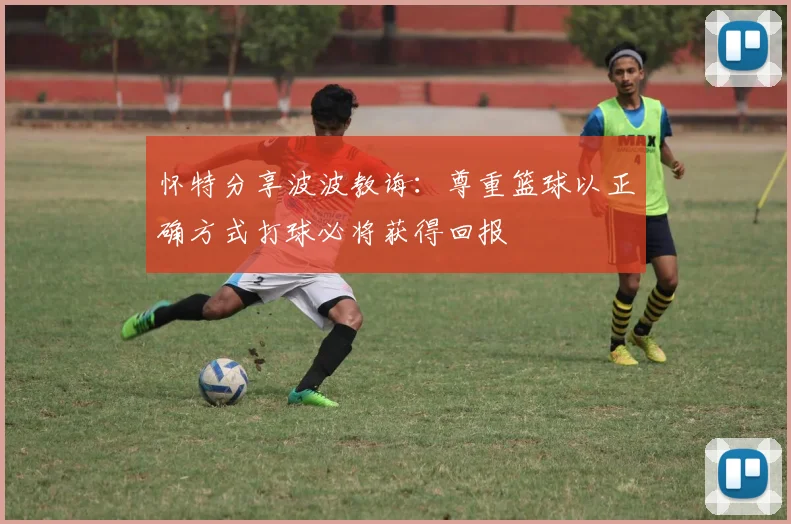 怀特分享波波教诲：尊重篮球以正确方式打球必将获得回报