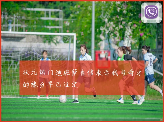 状元热门迪班萨自信表示我与奇才的缘分早已注定