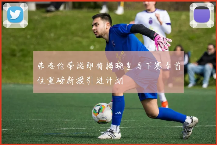 弗洛伦蒂诺即将揭晓皇马下赛季首位重磅新援引进计划
