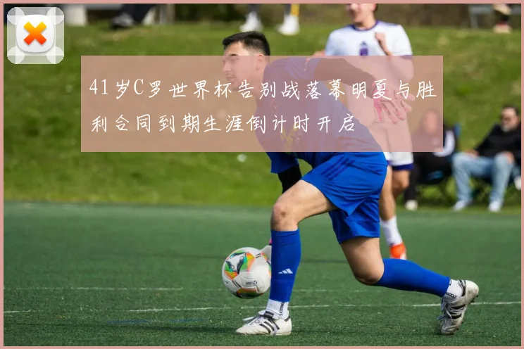 41岁C罗世界杯告别战落幕明夏与胜利合同到期生涯倒计时开启