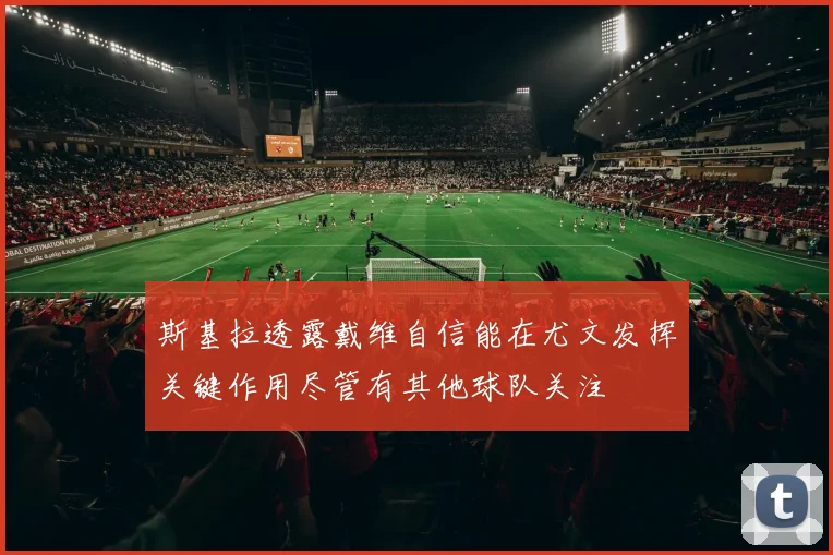 斯基拉透露戴维自信能在尤文发挥关键作用尽管有其他球队关注