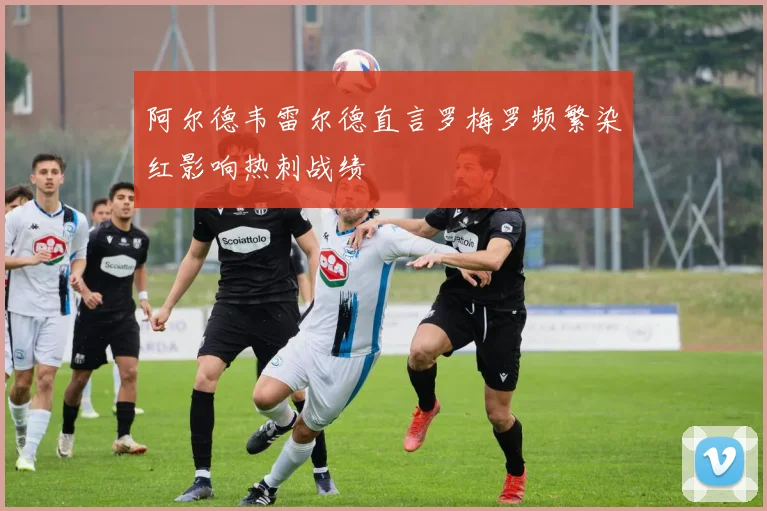 阿尔德韦雷尔德直言罗梅罗频繁染红影响热刺战绩