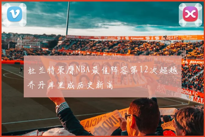 杜兰特荣膺NBA最佳阵容第12次超越乔丹库里成历史新高