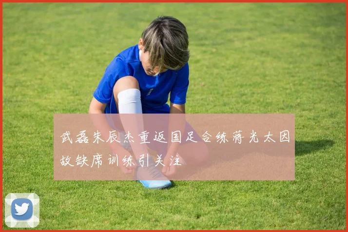 武磊朱辰杰重返国足合练蒋光太因故缺席训练引关注