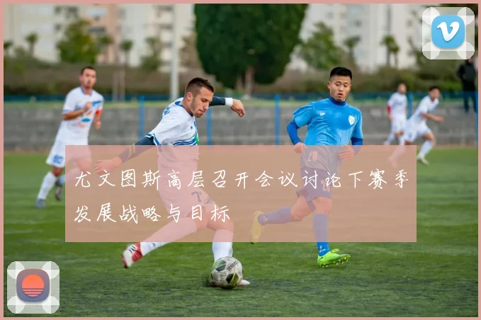 尤文图斯高层召开会议讨论下赛季发展战略与目标