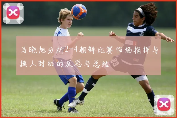 马晓旭分析2-4朝鲜比赛临场指挥与换人时机的反思与总结