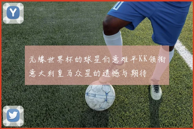 无缘世界杯的球星们意难平KK领衔意大利皇马众星的遗憾与期待