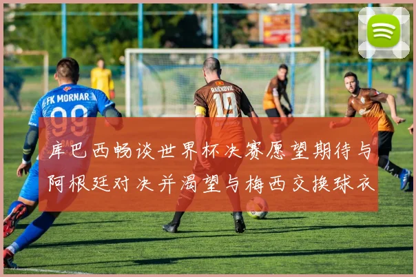 库巴西畅谈世界杯决赛愿望期待与阿根廷对决并渴望与梅西交换球衣