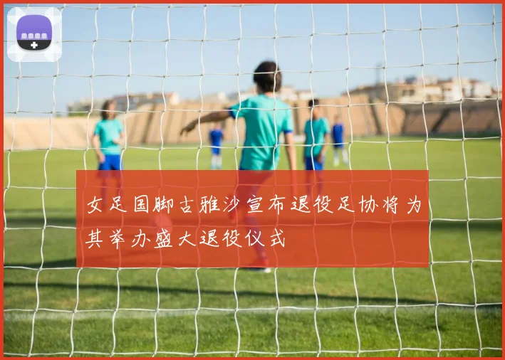 女足国脚古雅沙宣布退役足协将为其举办盛大退役仪式