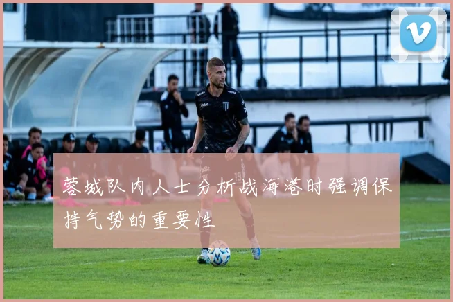 蓉城队内人士分析战海港时强调保持气势的重要性